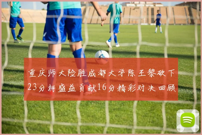 重庆师大险胜成都大学陈王黎砍下23分柯盛益贡献16分精彩对决回顾