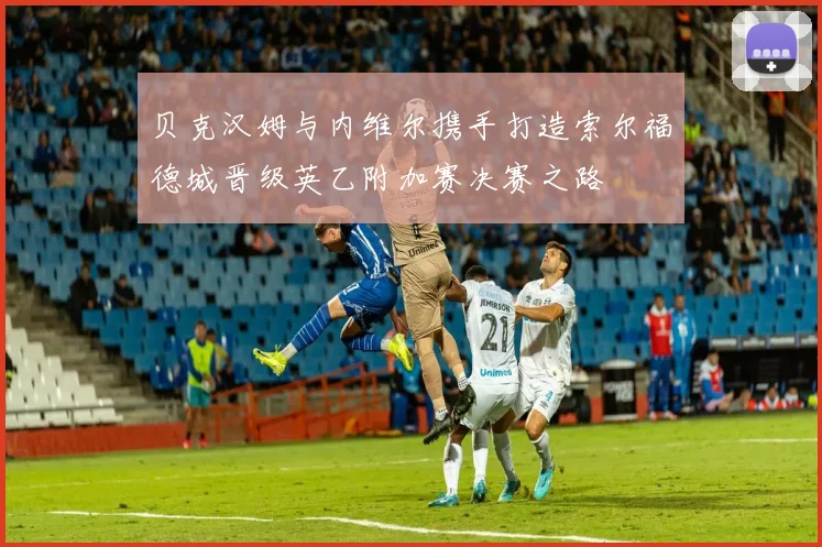 贝克汉姆与内维尔携手打造索尔福德城晋级英乙附加赛决赛之路