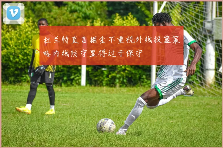 杜兰特直言掘金不重视外线投篮策略内线防守显得过于保守
