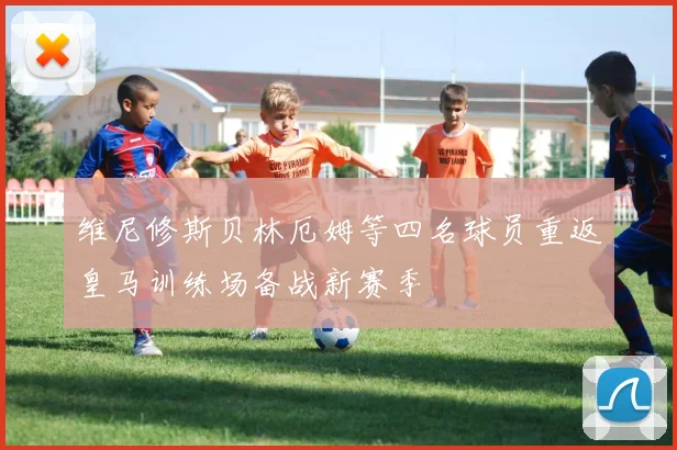 维尼修斯贝林厄姆等四名球员重返皇马训练场备战新赛季