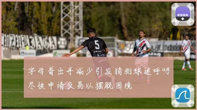 字母哥出手减少引发猜测球迷呼吁尽快申请交易以摆脱困境