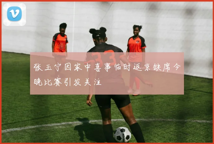 张玉宁因家中喜事临时返京缺席今晚比赛引发关注