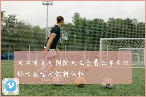 可口可乐与国际米兰签署三年合作协议成官方饮料伙伴