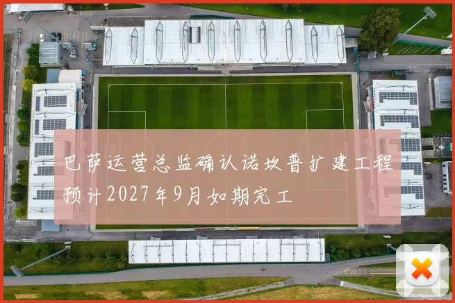 巴萨运营总监确认诺坎普扩建工程预计2027年9月如期完工