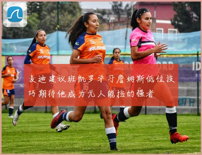 麦迪建议班凯罗学习詹姆斯低位技巧期待他成为无人能挡的强者