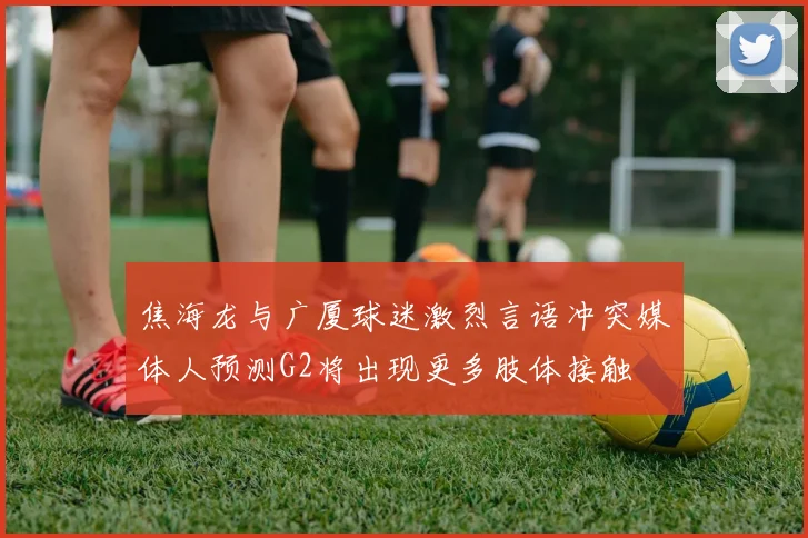焦海龙与广厦球迷激烈言语冲突媒体人预测G2将出现更多肢体接触