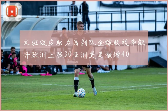 文班效应助力马刺队全球收视率飙升欧洲上涨30亚洲更是激增40