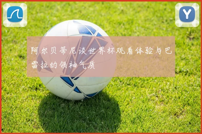 阿尔贝蒂尼谈世界杯观看体验与巴雷拉的领袖气质
