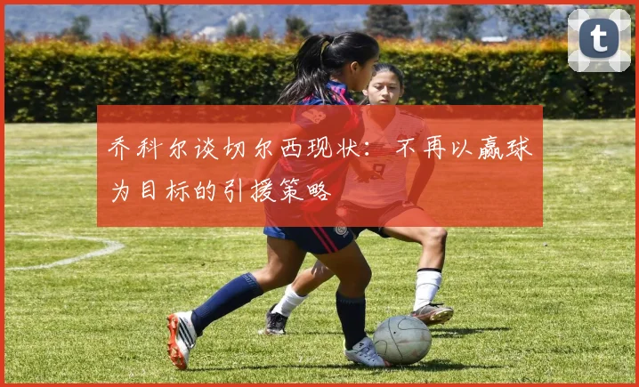 乔科尔谈切尔西现状：不再以赢球为目标的引援策略