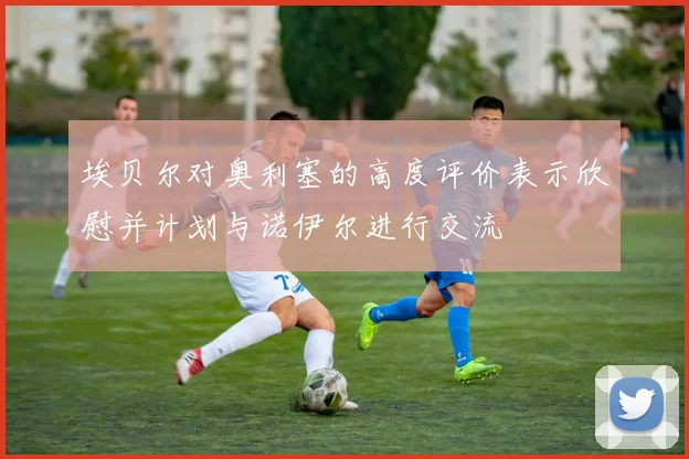 埃贝尔对奥利塞的高度评价表示欣慰并计划与诺伊尔进行交流