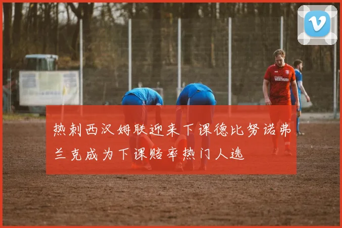热刺西汉姆联迎来下课德比努诺弗兰克成为下课赔率热门人选