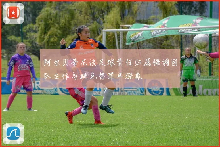 阿尔贝蒂尼谈足球责任归属强调团队合作与避免替罪羊现象