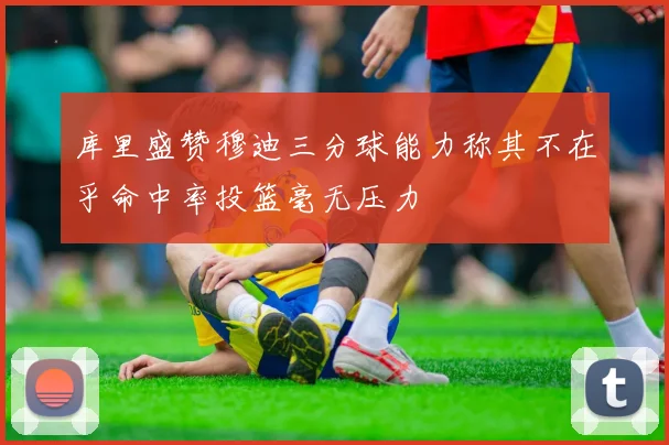 库里盛赞穆迪三分球能力称其不在乎命中率投篮毫无压力