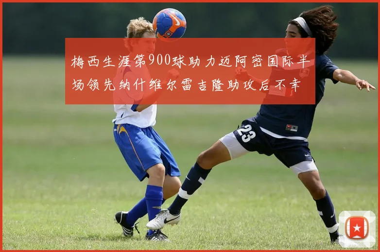 梅西生涯第900球助力迈阿密国际半场领先纳什维尔雷吉隆助攻后不幸伤退