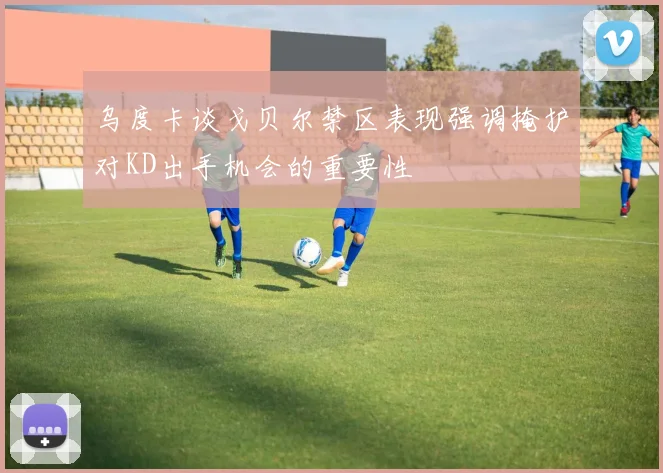 乌度卡谈戈贝尔禁区表现强调掩护对KD出手机会的重要性