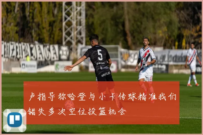 卢指导称哈登与小卡传球精准我们错失多次空位投篮机会