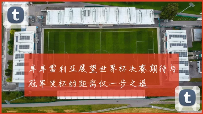 库库雷利亚展望世界杯决赛期待与冠军奖杯的距离仅一步之遥