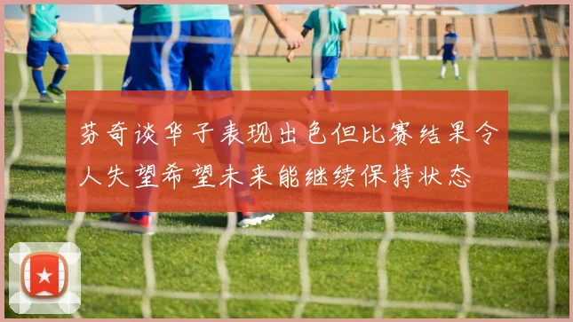 芬奇谈华子表现出色但比赛结果令人失望希望未来能继续保持状态