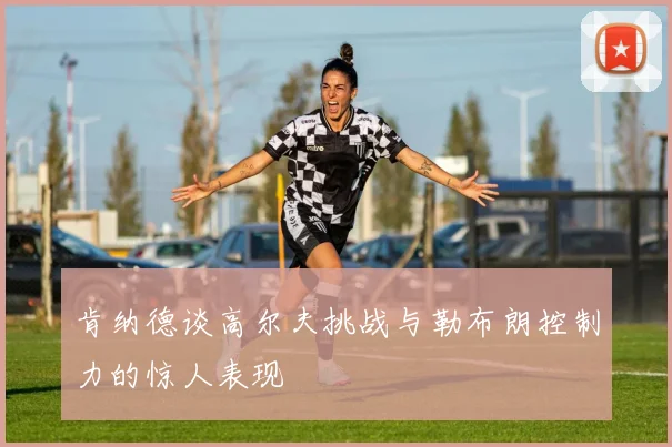 肯纳德谈高尔夫挑战与勒布朗控制力的惊人表现