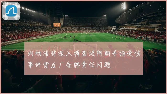 利物浦将深入调查诺阿朗手指受伤事件背后广告牌责任问题