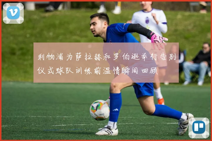 利物浦为萨拉赫和罗伯逊举行告别仪式球队训练前温情瞬间回顾