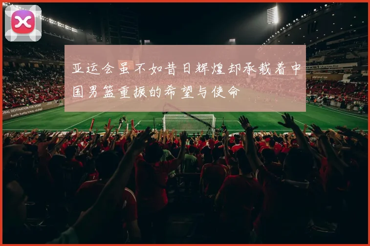 亚运会虽不如昔日辉煌却承载着中国男篮重振的希望与使命