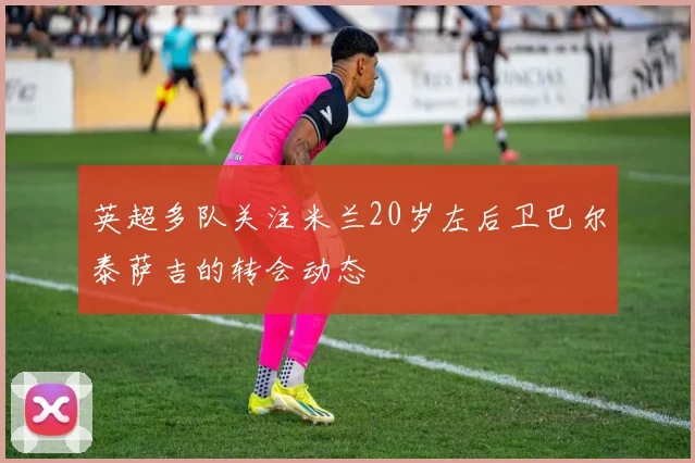 英超多队关注米兰20岁左后卫巴尔泰萨吉的转会动态
