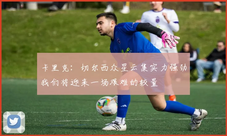 卡里克：切尔西众星云集实力强劲我们将迎来一场艰难的较量