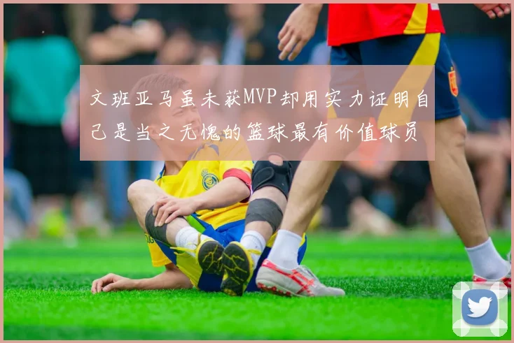 文班亚马虽未获MVP却用实力证明自己是当之无愧的篮球最有价值球员