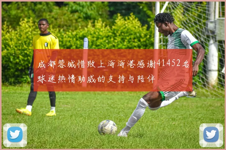 成都蓉城惜败上海海港感谢41452名球迷热情助威的支持与陪伴