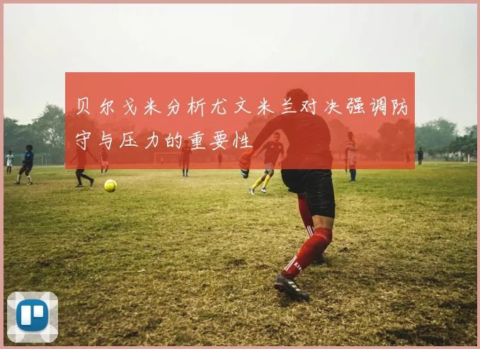 贝尔戈米分析尤文米兰对决强调防守与压力的重要性