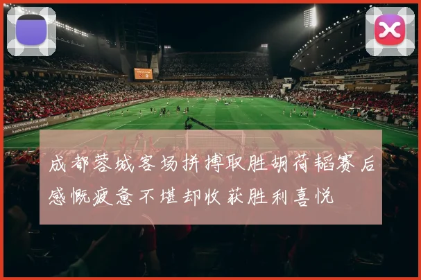 成都蓉城客场拼搏取胜胡荷韬赛后感慨疲惫不堪却收获胜利喜悦