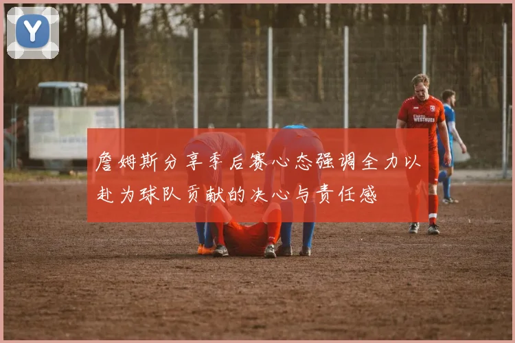 詹姆斯分享季后赛心态强调全力以赴为球队贡献的决心与责任感