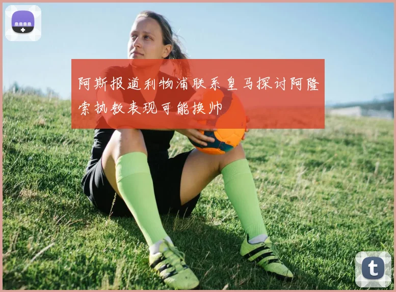 阿斯报道利物浦联系皇马探讨阿隆索执教表现可能换帅