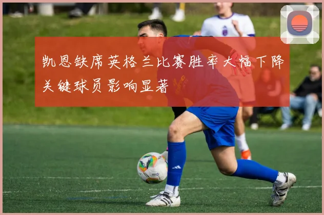 凯恩缺席英格兰比赛胜率大幅下降关键球员影响显著